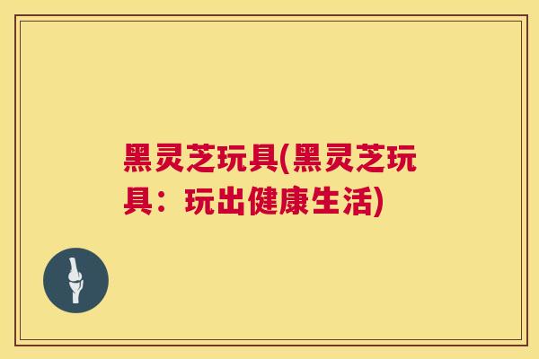黑灵芝玩具(黑灵芝玩具：玩出健康生活)  第1张