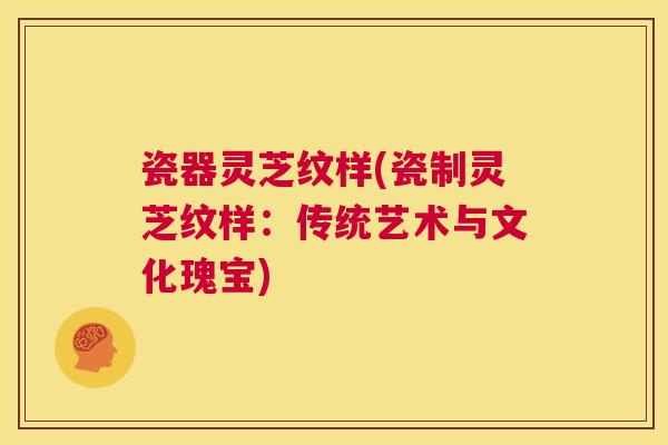 瓷器灵芝纹样(瓷制灵芝纹样:传统艺术与文化瑰宝) 第1张 瓷器灵芝纹样(瓷制灵芝纹样:传统艺术与文化瑰宝) 第1张