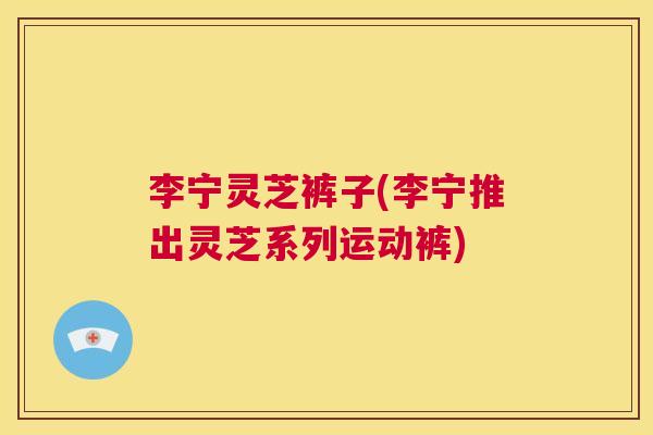 李宁灵芝裤子(李宁推出灵芝系列运动裤) 第1张 李宁灵芝裤子(李宁推出灵芝系列运动裤) 第1张