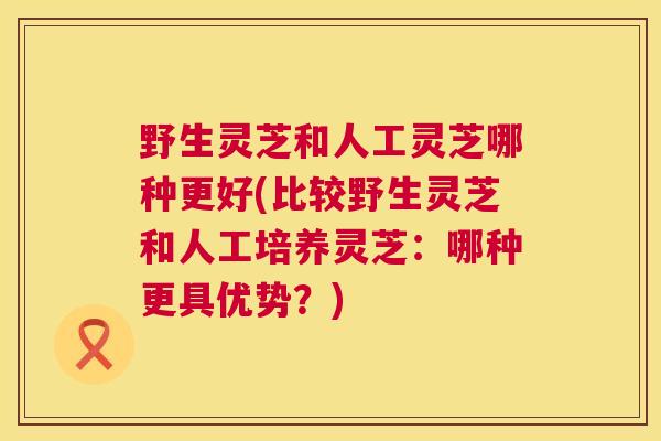 野生灵芝和人工灵芝哪种更好(比较野生灵芝和人工培养灵芝:哪种更具优势?) 第1张 野生灵芝和人工灵芝哪种更好(比较野生灵芝和人工培养灵芝:哪种更具优势?) 第1张