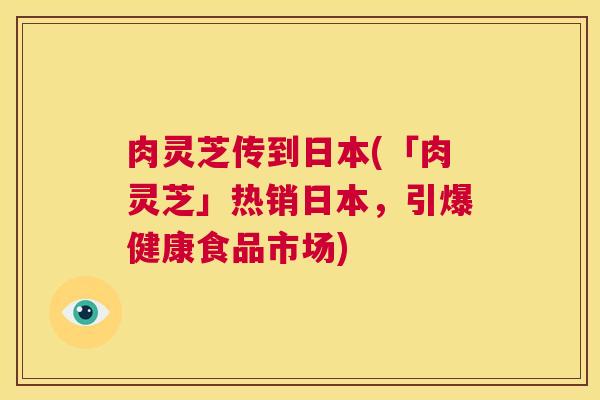 肉灵芝传到日本(「肉灵芝」热销日本,引爆健康食品市场) 第1张 肉灵芝传到日本(「肉灵芝」热销日本,引爆健康食品市场) 第1张