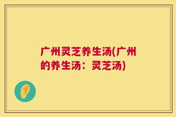 广州灵芝养生汤(广州的养生汤:灵芝汤) 第1张 广州灵芝养生汤(广州的养生汤:灵芝汤) 第1张