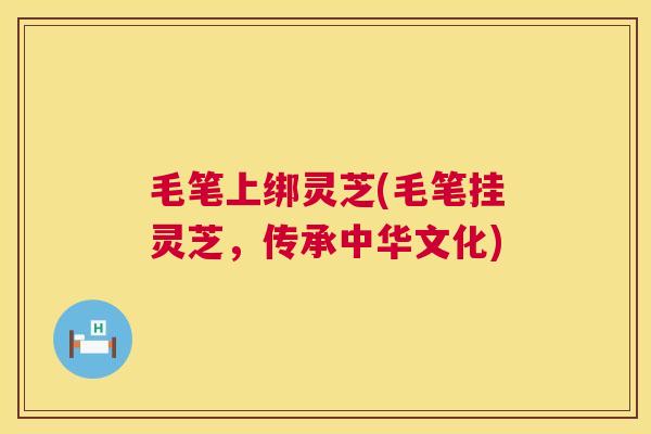 毛笔上绑灵芝(毛笔挂灵芝,传承中华文化) 第1张 毛笔上绑灵芝(毛笔挂灵芝,传承中华文化) 第1张