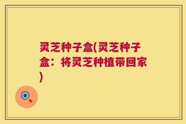 灵芝种子盒(灵芝种子盒:将灵芝种植带回家) 第1张 灵芝种子盒(灵芝种子盒:将灵芝种植带回家) 第1张