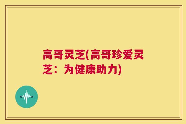 高哥灵芝(高哥珍爱灵芝：为健康助力)  第1张