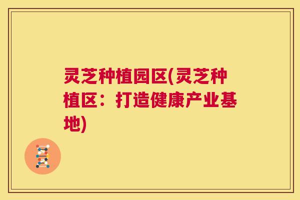 灵芝种植园区(灵芝种植区:打造健康产业基地) 第1张 灵芝种植园区(灵芝种植区:打造健康产业基地) 第1张