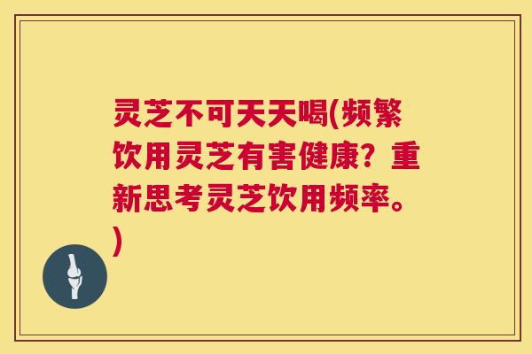 灵芝不可天天喝(频繁饮用灵芝有害健康?重新思考灵芝饮用频率。) 第1张 灵芝不可天天喝(频繁饮用灵芝有害健康?重新思考灵芝饮用频率。) 第1张