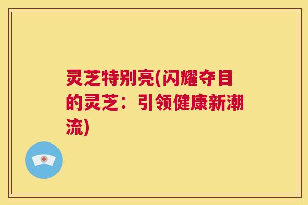 灵芝特别亮(闪耀夺目的灵芝:引领健康新潮流) 第1张 灵芝特别亮(闪耀夺目的灵芝:引领健康新潮流) 第1张