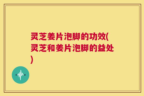 灵芝姜片泡脚的功效(灵芝和姜片泡脚的益处) 第1张 灵芝姜片泡脚的功效(灵芝和姜片泡脚的益处) 第1张
