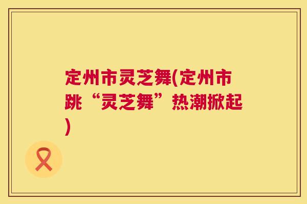 定州市灵芝舞(定州市跳“灵芝舞”热潮掀起) 第1张 定州市灵芝舞(定州市跳“灵芝舞”热潮掀起) 第1张