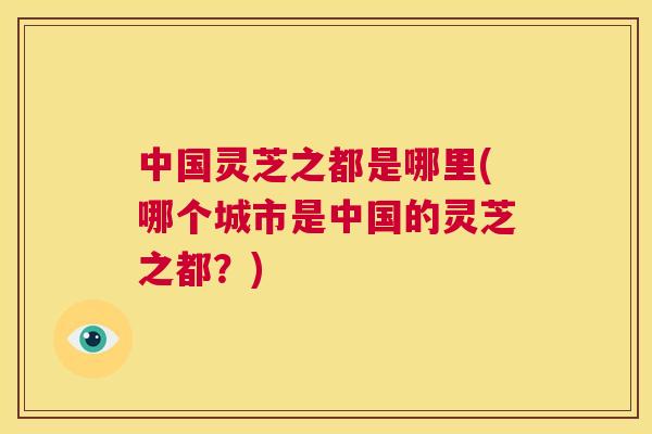 中国灵芝之都是哪里(哪个城市是中国的灵芝之都?) 第1张 中国灵芝之都是哪里(哪个城市是中国的灵芝之都?) 第1张