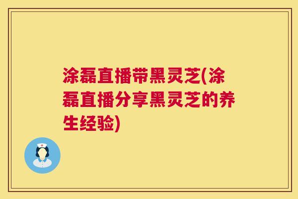 涂磊直播带黑灵芝(涂磊直播分享黑灵芝的养生经验) 第1张 涂磊直播带黑灵芝(涂磊直播分享黑灵芝的养生经验) 第1张