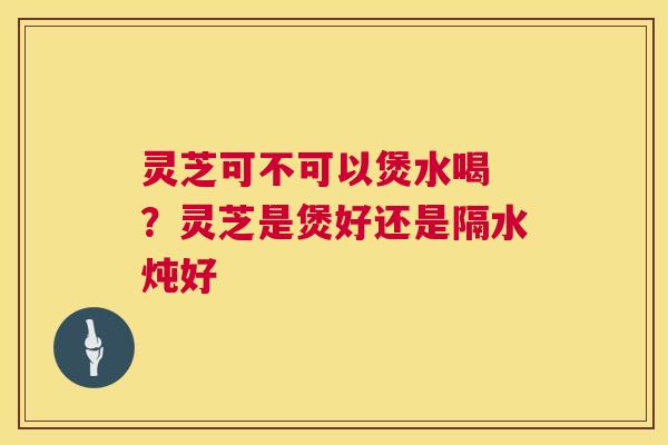 灵芝可不可以煲水喝 ?灵芝是煲好还是隔水炖好 第1张 灵芝可不可以煲水喝 ?灵芝是煲好还是隔水炖好 第1张