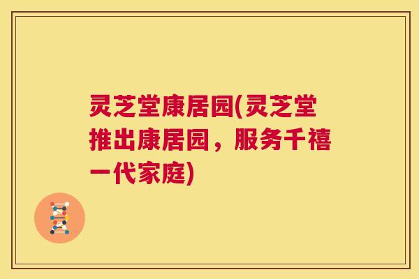 灵芝堂康居园(灵芝堂推出康居园,服务千禧一代家庭) 第1张 灵芝堂康居园(灵芝堂推出康居园,服务千禧一代家庭) 第1张