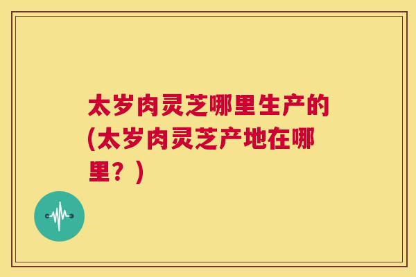 太岁肉灵芝哪里生产的(太岁肉灵芝产地在哪里?) 第1张 太岁肉灵芝哪里生产的(太岁肉灵芝产地在哪里?) 第1张