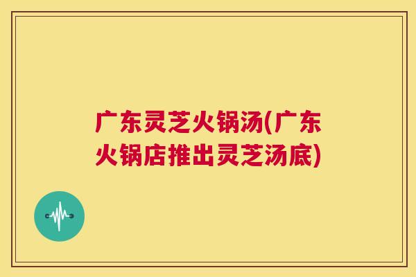 广东灵芝火锅汤(广东火锅店推出灵芝汤底) 第1张 广东灵芝火锅汤(广东火锅店推出灵芝汤底) 第1张