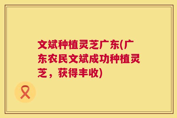 文斌种植灵芝广东(广东农民文斌成功种植灵芝,获得丰收) 第1张 文斌种植灵芝广东(广东农民文斌成功种植灵芝,获得丰收) 第1张