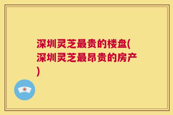深圳灵芝最贵的楼盘(深圳灵芝最昂贵的房产) 第1张 深圳灵芝最贵的楼盘(深圳灵芝最昂贵的房产) 第1张