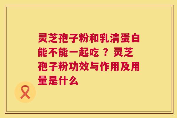 灵芝孢子粉和乳清蛋白能不能一起吃 ？灵芝孢子粉功效与作用及用量是什么  第1张