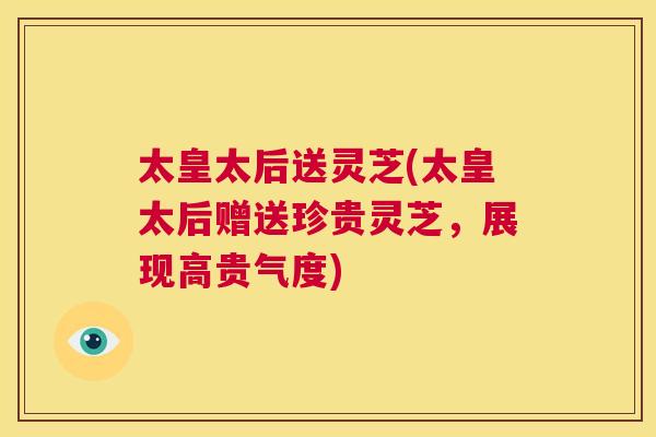 太皇太后送灵芝(太皇太后赠送珍贵灵芝,展现高贵气度) 第1张 太皇太后送灵芝(太皇太后赠送珍贵灵芝,展现高贵气度) 第1张