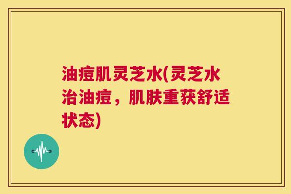 油痘肌灵芝水(灵芝水治油痘,肌肤重获舒适状态) 第1张 油痘肌灵芝水(灵芝水治油痘,肌肤重获舒适状态) 第1张