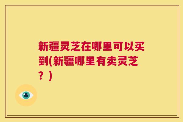 新疆灵芝在哪里可以买到(新疆哪里有卖灵芝？)  第1张