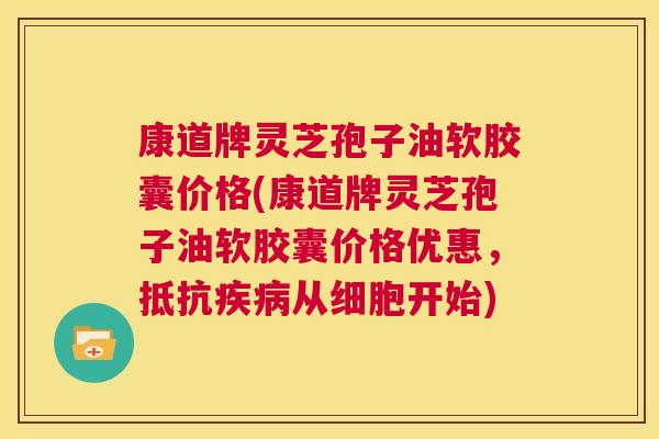 康道牌灵芝孢子油软胶囊价格(康道牌灵芝孢子油软胶囊价格优惠,抵抗疾病从细胞开始) 第1张 康道牌灵芝孢子油软胶囊价格(康道牌灵芝孢子油软胶囊价格优惠,抵抗疾病从细胞开始) 第1张