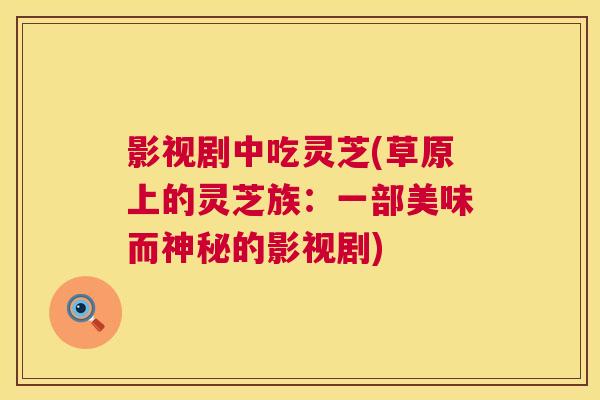 影视剧中吃灵芝(草原上的灵芝族:一部美味而神秘的影视剧) 第1张 影视剧中吃灵芝(草原上的灵芝族:一部美味而神秘的影视剧) 第1张