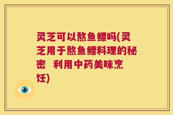 灵芝可以熬鱼鳔吗(灵芝用于熬鱼鳔料理的秘密 利用中药美味烹饪) 第1张 灵芝可以熬鱼鳔吗(灵芝用于熬鱼鳔料理的秘密 利用中药美味烹饪) 第1张