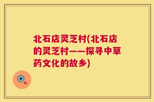 北石店灵芝村(北石店的灵芝村——探寻中草药文化的故乡) 第1张 北石店灵芝村(北石店的灵芝村——探寻中草药文化的故乡) 第1张
