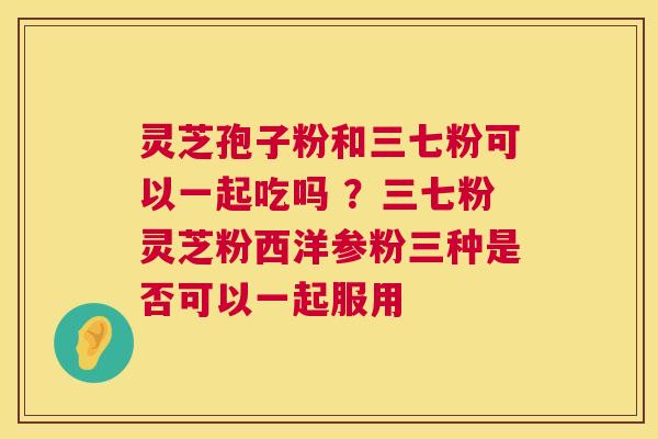 灵芝孢子粉和三七粉可以一起吃吗 ？三七粉灵芝粉西洋参粉三种是否可以一起服用  第1张