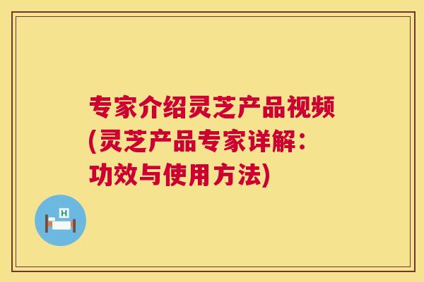 专家介绍灵芝产品视频(灵芝产品专家详解：功效与使用方法)  第1张