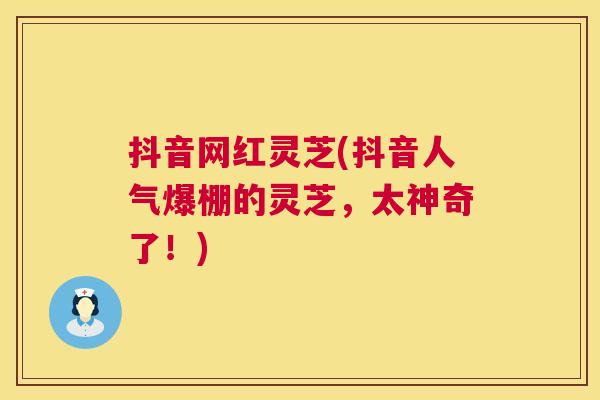 抖音网红灵芝(抖音人气爆棚的灵芝,太神奇了!) 第1张 抖音网红灵芝(抖音人气爆棚的灵芝,太神奇了!) 第1张