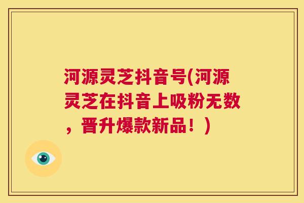 河源灵芝抖音号(河源灵芝在抖音上吸粉无数，晋升爆款新品！)  第1张