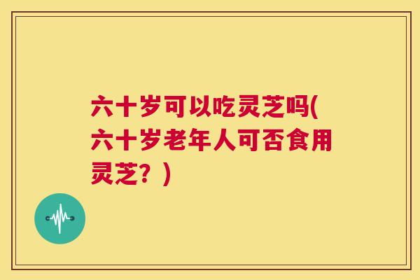 六十岁可以吃灵芝吗(六十岁老年人可否食用灵芝？)  第1张