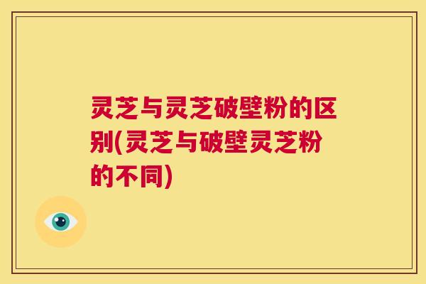 灵芝与灵芝破壁粉的区别(灵芝与破壁灵芝粉的不同)  第1张