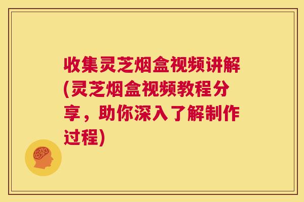 收集灵芝烟盒视频讲解(灵芝烟盒视频教程分享,助你深入了解制作过程) 第1张 收集灵芝烟盒视频讲解(灵芝烟盒视频教程分享,助你深入了解制作过程) 第1张