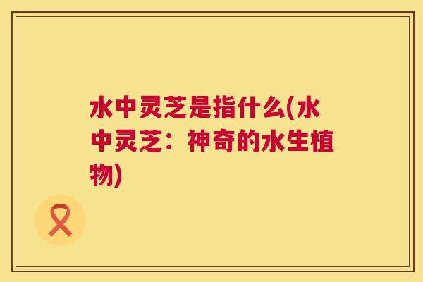 水中灵芝是指什么(水中灵芝:神奇的水生植物) 第1张 水中灵芝是指什么(水中灵芝:神奇的水生植物) 第1张