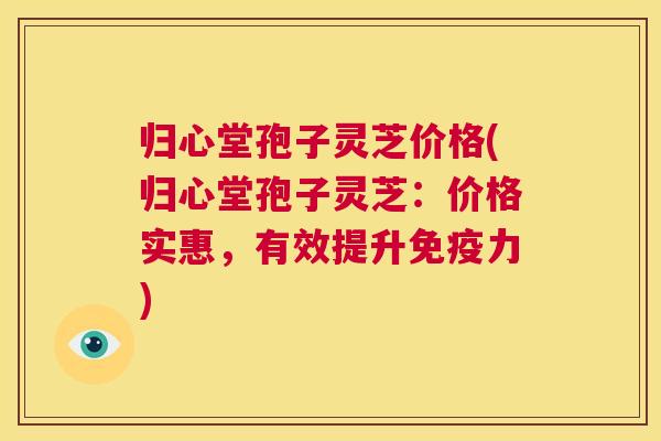 归心堂孢子灵芝价格(归心堂孢子灵芝:价格实惠,有效提升免疫力) 第1张 归心堂孢子灵芝价格(归心堂孢子灵芝:价格实惠,有效提升免疫力) 第1张
