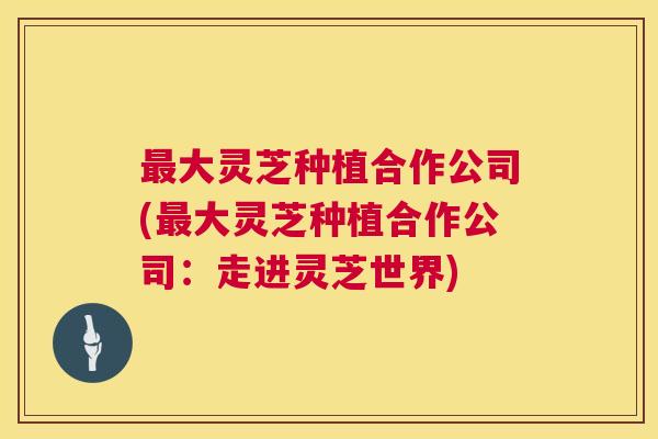 最大灵芝种植合作公司(最大灵芝种植合作公司:走进灵芝世界) 第1张 最大灵芝种植合作公司(最大灵芝种植合作公司:走进灵芝世界) 第1张