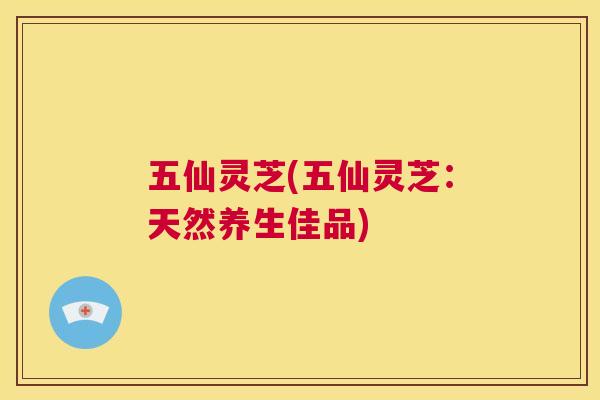 五仙灵芝(五仙灵芝:天然养生佳品) 第1张 五仙灵芝(五仙灵芝:天然养生佳品) 第1张