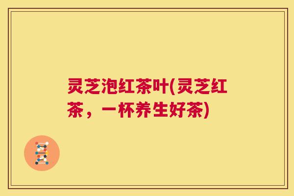 灵芝泡红茶叶(灵芝红茶，一杯养生好茶)  第1张