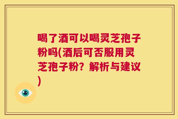 喝了酒可以喝灵芝孢子粉吗(酒后可否服用灵芝孢子粉?解析与建议) 第1张 喝了酒可以喝灵芝孢子粉吗(酒后可否服用灵芝孢子粉?解析与建议) 第1张