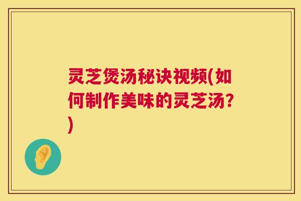 灵芝煲汤秘诀视频(如何制作美味的灵芝汤？)  第1张