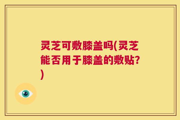 灵芝可敷膝盖吗(灵芝能否用于膝盖的敷贴?) 第1张 灵芝可敷膝盖吗(灵芝能否用于膝盖的敷贴?) 第1张