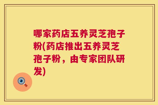 哪家药店五养灵芝孢子粉(药店推出五养灵芝孢子粉,由专家团队研发) 第1张 哪家药店五养灵芝孢子粉(药店推出五养灵芝孢子粉,由专家团队研发) 第1张