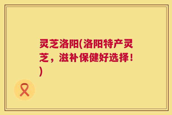 灵芝洛阳(洛阳特产灵芝，滋补保健好选择！)  第1张