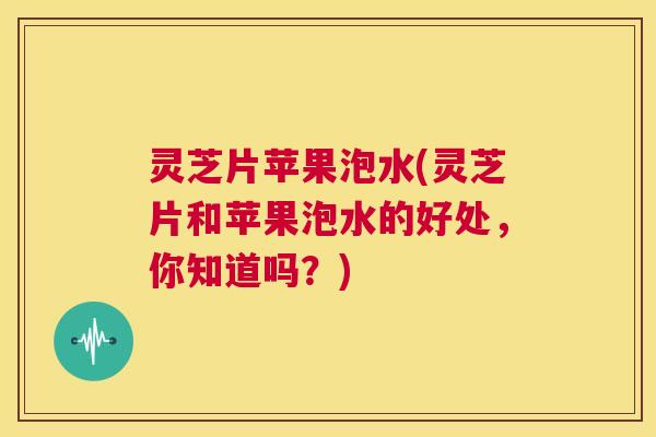 灵芝片苹果泡水(灵芝片和苹果泡水的好处，你知道吗？)  第1张