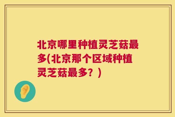 北京哪里种植灵芝菇最多(北京那个区域种植灵芝菇最多?) 第1张 北京哪里种植灵芝菇最多(北京那个区域种植灵芝菇最多?) 第1张