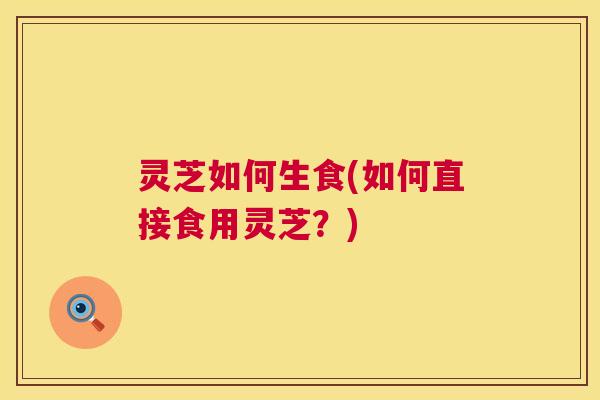 灵芝如何生食(如何直接食用灵芝?) 第1张 灵芝如何生食(如何直接食用灵芝?) 第1张
